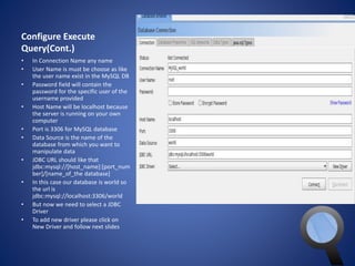 Configure Execute 
Query(Cont.) 
• In Connection Name any name 
• User Name is must be choose as like 
the user name exist in the MySQL DB 
• Password field will contain the 
password for the specific user of the 
username provided 
• Host Name will be localhost because 
the server is running on your own 
computer 
• Port is 3306 for MySQL database 
• Data Source is the name of the 
database from which you want to 
manipulate data 
• JDBC URL should like that 
jdbc:mysql://[host_name]:[port_num 
ber]/[name_of_the database] 
• In this case our database is world so 
the url is 
jdbc:mysql://localhost:3306/world 
• But now we need to select a JDBC 
Driver 
• To add new driver please click on 
New Driver and follow next slides 
 