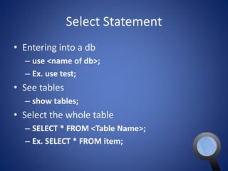 Select Statement 
• Entering into a db 
– use <name of db>; 
– Ex. use test; 
• See tables 
– show tables; 
• Select the whole table 
– SELECT * FROM <Table Name>; 
– Ex. SELECT * FROM item; 
 