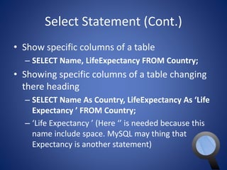 Select Statement (Cont.) 
• Show specific columns of a table 
– SELECT Name, LifeExpectancy FROM Country; 
• Showing specific columns of a table changing 
there heading 
– SELECT Name As Country, LifeExpectancy As ‘Life 
Expectancy ’ FROM Country; 
– ‘Life Expectancy ’ (Here ‘’ is needed because this 
name include space. MySQL may thing that 
Expectancy is another statement) 
 