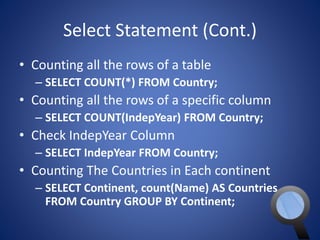 Select Statement (Cont.) 
• Counting all the rows of a table 
– SELECT COUNT(*) FROM Country; 
• Counting all the rows of a specific column 
– SELECT COUNT(IndepYear) FROM Country; 
• Check IndepYear Column 
– SELECT IndepYear FROM Country; 
• Counting The Countries in Each continent 
– SELECT Continent, count(Name) AS Countries 
FROM Country GROUP BY Continent; 
 