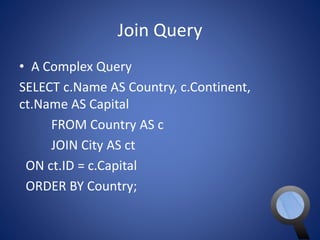 Join Query 
• A Complex Query 
SELECT c.Name AS Country, c.Continent, 
ct.Name AS Capital 
FROM Country AS c 
JOIN City AS ct 
ON ct.ID = c.Capital 
ORDER BY Country; 
 