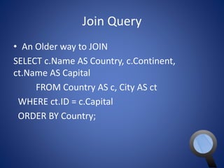 Join Query 
• An Older way to JOIN 
SELECT c.Name AS Country, c.Continent, 
ct.Name AS Capital 
FROM Country AS c, City AS ct 
WHERE ct.ID = c.Capital 
ORDER BY Country; 
 