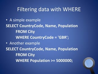 Filtering data with WHERE 
• A simple example 
SELECT CountryCode, Name, Population 
FROM City 
WHERE CountryCode = 'GBR'; 
• Another example 
SELECT CountryCode, Name, Population 
FROM City 
WHERE Population >= 5000000; 
 