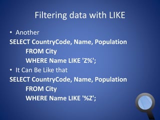Filtering data with LIKE 
• Another 
SELECT CountryCode, Name, Population 
FROM City 
WHERE Name LIKE 'Z%'; 
• It Can Be Like that 
SELECT CountryCode, Name, Population 
FROM City 
WHERE Name LIKE '%Z'; 
 