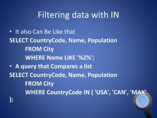 Filtering data with IN 
• It also Can Be Like that 
SELECT CountryCode, Name, Population 
FROM City 
WHERE Name LIKE '%Z%'; 
• A query that Compares a list 
SELECT CountryCode, Name, Population 
FROM City 
WHERE CountryCode IN ( 'USA', 'CAN', 'MAX' 
); 
 