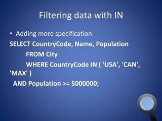 Filtering data with IN 
• Adding more specification 
SELECT CountryCode, Name, Population 
FROM City 
WHERE CountryCode IN ( 'USA', 'CAN', 
'MAX' ) 
AND Population >= 5000000; 
 