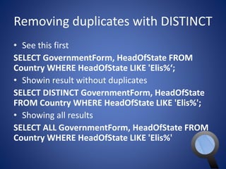 Removing duplicates with DISTINCT 
• See this first 
SELECT GovernmentForm, HeadOfState FROM 
Country WHERE HeadOfState LIKE 'Elis%‘; 
• Showin result without duplicates 
SELECT DISTINCT GovernmentForm, HeadOfState 
FROM Country WHERE HeadOfState LIKE 'Elis%'; 
• Showing all results 
SELECT ALL GovernmentForm, HeadOfState FROM 
Country WHERE HeadOfState LIKE 'Elis%' 
 