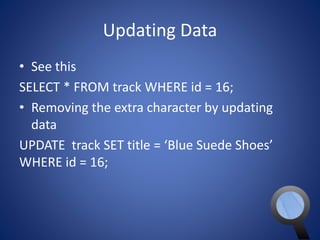 Updating Data 
• See this 
SELECT * FROM track WHERE id = 16; 
• Removing the extra character by updating 
data 
UPDATE track SET title = ‘Blue Suede Shoes’ 
WHERE id = 16; 
 