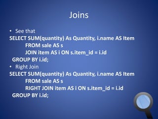Joins 
• See that 
SELECT SUM(quantity) As Quantity, i.name AS Item 
FROM sale AS s 
JOIN item AS i ON s.item_id = i.id 
GROUP BY i.id; 
• Right Join 
SELECT SUM(quantity) As Quantity, i.name AS Item 
FROM sale AS s 
RIGHT JOIN item AS i ON s.item_id = i.id 
GROUP BY i.id; 
 