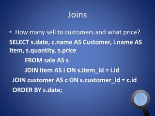 Joins 
• How many sell to customers and what price? 
SELECT s.date, c.name AS Customer, i.name AS 
Item, s.quantity, s.price 
FROM sale AS s 
JOIN item AS i ON s.item_id = i.id 
JOIN customer AS c ON s.customer_id = c.id 
ORDER BY s.date; 
 