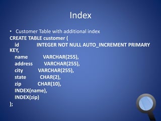 Index 
• Customer Table with additional index 
CREATE TABLE customer ( 
id INTEGER NOT NULL AUTO_INCREMENT PRIMARY 
KEY, 
name VARCHAR(255), 
address VARCHAR(255), 
city VARCHAR(255), 
state CHAR(2), 
zip CHAR(10), 
INDEX(name), 
INDEX(zip) 
); 
 