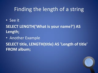 Finding the length of a string 
• See it 
SELECT LENGTH('What is your name?') AS 
Length; 
• Another Example 
SELECT title, LENGTH(title) AS 'Length of title' 
FROM album; 
 