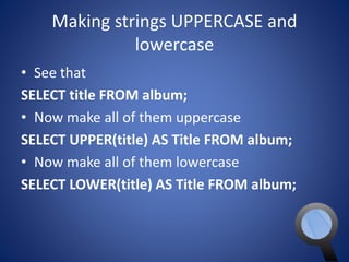 Making strings UPPERCASE and 
lowercase 
• See that 
SELECT title FROM album; 
• Now make all of them uppercase 
SELECT UPPER(title) AS Title FROM album; 
• Now make all of them lowercase 
SELECT LOWER(title) AS Title FROM album; 
 