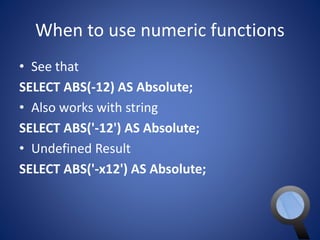 When to use numeric functions 
• See that 
SELECT ABS(-12) AS Absolute; 
• Also works with string 
SELECT ABS('-12') AS Absolute; 
• Undefined Result 
SELECT ABS('-x12') AS Absolute; 
 