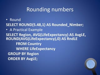 Rounding numbers 
• Round 
SELECT ROUND(5.48,1) AS Rounded_Nimber; 
• A Practical Example 
SELECT Region, AVG(LifeExpectancy) AS AvgLE, 
ROUND(AVG(LifeExpectancy),0) AS RndLE 
FROM Country 
WHERE LifeExpectancy 
GROUP BY Region 
ORDER BY AvgLE; 
 