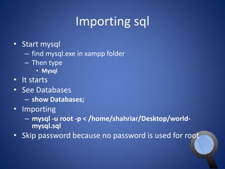 Importing sql 
• Start mysql 
– find mysql.exe in xampp folder 
– Then type 
• Mysql 
• It starts 
• See Databases 
– show Databases; 
• Importing 
– mysql -u root -p < /home/shahriar/Desktop/world-mysql. 
sql 
• Skip password because no password is used for root 
 