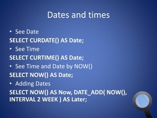 Dates and times 
• See Date 
SELECT CURDATE() AS Date; 
• See Time 
SELECT CURTIME() AS Date; 
• See Time and Date by NOW() 
SELECT NOW() AS Date; 
• Adding Dates 
SELECT NOW() AS Now, DATE_ADD( NOW(), 
INTERVAL 2 WEEK ) AS Later; 
 