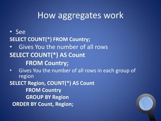 How aggregates work 
• See 
SELECT COUNT(*) FROM Country; 
• Gives You the number of all rows 
SELECT COUNT(*) AS Count 
FROM Country; 
• Gives You the number of all rows in each group of 
region 
SELECT Region, COUNT(*) AS Count 
FROM Country 
GROUP BY Region 
ORDER BY Count, Region; 
 