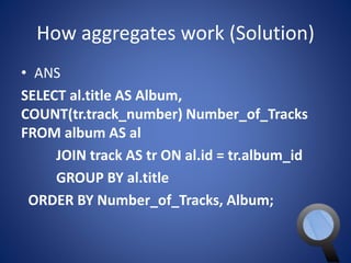 How aggregates work (Solution) 
• ANS 
SELECT al.title AS Album, 
COUNT(tr.track_number) Number_of_Tracks 
FROM album AS al 
JOIN track AS tr ON al.id = tr.album_id 
GROUP BY al.title 
ORDER BY Number_of_Tracks, Album; 
 