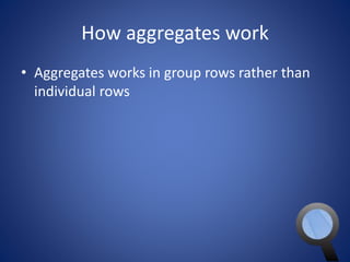 How aggregates work 
• Aggregates works in group rows rather than 
individual rows 
 