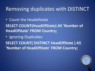 Removing duplicates with DISTINCT 
• Count the Headofstate 
SELECT COUNT(HeadOfState) AS 'Number of 
HeadOfState' FROM Country; 
• Ignoring Duplicates 
SELECT COUNT( DISTINCT HeadOfState ) AS 
'Number of HeadOfState' FROM Country; 
 