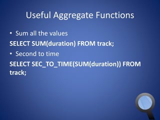 Useful Aggregate Functions 
• Sum all the values 
SELECT SUM(duration) FROM track; 
• Second to time 
SELECT SEC_TO_TIME(SUM(duration)) FROM 
track; 
 
