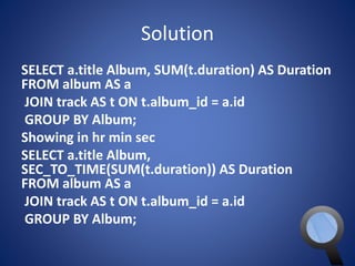 Solution 
SELECT a.title Album, SUM(t.duration) AS Duration 
FROM album AS a 
JOIN track AS t ON t.album_id = a.id 
GROUP BY Album; 
Showing in hr min sec 
SELECT a.title Album, 
SEC_TO_TIME(SUM(t.duration)) AS Duration 
FROM album AS a 
JOIN track AS t ON t.album_id = a.id 
GROUP BY Album; 
 
