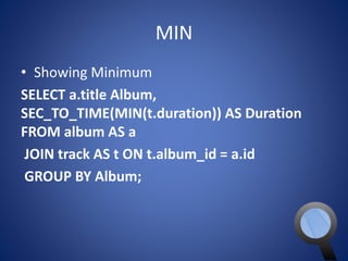 MIN 
• Showing Minimum 
SELECT a.title Album, 
SEC_TO_TIME(MIN(t.duration)) AS Duration 
FROM album AS a 
JOIN track AS t ON t.album_id = a.id 
GROUP BY Album; 
 