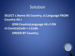 Solution 
SELECT c.Name AS Country, cl.Language FROM 
Country AS c 
JOIN CountryLanguage AS cl ON 
cl.CountryCode = c.Code 
ORDER BY Country; 
 