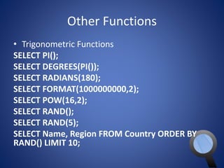 Other Functions 
• Trigonometric Functions 
SELECT PI(); 
SELECT DEGREES(PI()); 
SELECT RADIANS(180); 
SELECT FORMAT(1000000000,2); 
SELECT POW(16,2); 
SELECT RAND(); 
SELECT RAND(5); 
SELECT Name, Region FROM Country ORDER BY 
RAND() LIMIT 10; 
 