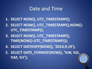 Date and Time 
1. SELECT NOW(), UTC_TIMESTAMP(); 
2. SELECT NOW(), UTC_TIMESTAMP(),NOW()- 
UTC_TIMESTAMP(); 
3. SELECT NOW(), UTC_TIMESTAMP(), 
TIME(NOW()-UTC_TIMESTAMP()); 
4. SELECT DATEDIFF(NOW(), '2014,9,19'); 
5. SELECT DATE_FORMAT(NOW(), '%W, %D, 
%M, %Y'); 
 