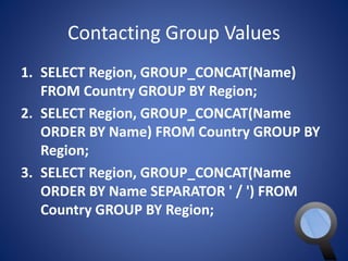 Contacting Group Values 
1. SELECT Region, GROUP_CONCAT(Name) 
FROM Country GROUP BY Region; 
2. SELECT Region, GROUP_CONCAT(Name 
ORDER BY Name) FROM Country GROUP BY 
Region; 
3. SELECT Region, GROUP_CONCAT(Name 
ORDER BY Name SEPARATOR ' / ') FROM 
Country GROUP BY Region; 
 