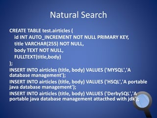 Natural Search 
CREATE TABLE test.airticles ( 
id INT AUTO_INCREMENT NOT NULL PRIMARY KEY, 
title VARCHAR(255) NOT NULL, 
body TEXT NOT NULL, 
FULLTEXT(title,body) 
); 
INSERT INTO airticles (title, body) VALUES ('MYSQL','A 
database management'); 
INSERT INTO airticles (title, body) VALUES ('HSQL','A portable 
java database management'); 
INSERT INTO airticles (title, body) VALUES ('DerbySQL','A 
portable java database management attacthed with jdk'); 
