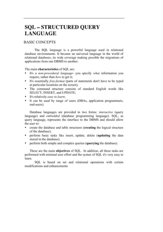 SQL – STRUCTURED QUERY 
LANGUAGE 
BASIC CONCEPTS 
The SQL language is a powerful language used in relational 
database environments. It became an universal language in the world of 
relational databases, its wide coverage making possible the migrations of 
applications from one DBMS to another. 
The main characteristics of SQL are: 
• It's a non-procedural language- you specify what information you 
require, rather than how to get it; 
• It's essentially free-format (parts of statements don't have to be typed 
at particular locations on the screen); 
• The command structure consists of standard English words like 
SELECT, INSERT, and UPDATE; 
• It's relatively easy to learn; 
• It can be used by range of users (DBAs, application programmers, 
end-users). 
Database languages are provided in two forms: interactive (query 
language) and embedded (database programming language). SQL, as 
query language, represents the interface to the DBMS and should allow 
the user to: 
• create the database and table structures (creating the logical structure 
of the database); 
• perform basic tasks like insert, update, delete (updating the data 
stored in the database); 
• perform both simple and complex queries (querying the database). 
These are the main objectives of SQL. In addition, all these tasks are 
performed with minimal user effort and the syntax of SQL it's very easy to 
learn. 
SQL is based on set and relational operations with certain 
modifications and enhancements 
 