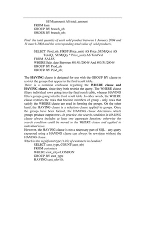 SUM(amount) AS total_amount 
FROM loan 
GROUP BY branch_nb 
ORDER BY branch_nb; 
Find the total quantity of each sold product between 1 January 2004 and 
31 march 2004 and the corresponding total value of sold products. 
SELECT Prod_nb, FIRST(Price_unit) AS Price, SUM(Qty) AS 
TotalQ, SUM(Qty * Price_unit) AS TotalVal 
FROM SALES 
WHERE Sale_date Between #01/01/2004# And #03/31/2004# 
GROUP BY Prod_nb 
ORDER BY Prod_nb; 
The HAVING clause is designed for use with the GROUP BY clause to 
restrict the groups that appear in the final result table. 
There is a common confusion regarding the WHERE clause and 
HAVING clause, since they both restrict the query. The WHERE clause 
filters individual rows going into the final result table, whereas HAVING 
filters groups going into the final result table. In other words, the WHERE 
clause restricts the rows that become members of group - only rows that 
satisfy the WHERE clause are used in forming the groups. On the other 
hand, the HAVING clause is a selection clause applied to groups. Once 
the groups have been formed, the HAVING clause determines which 
groups produce output rows. In practice, the search condition in HAVING 
clause always includes at least one aggregate function; otherwise the 
search condition could be moved to the WHERE clause and applied to 
individual rows. 
However, the HAVING clause is not a necessary part of SQL - any query 
expressed using a HAVING clause can always be rewritten without the 
HAVING clause. 
Which is the significant type (>10) of customers in London? 
SELECT cust_type, COUNT(cust_nb) 
FROM customers 
WHERE cust_city='LONDON' 
GROUP BY cust_type 
HAVING cust_nb>10; 
 