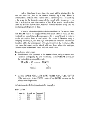 Unless this clause is specified, the result will be displayed to the 
user and then lost. The set of records produced by a SQL SELECT 
sentence looks and acts like a virtual table, a temporary one. The volatility 
is the price for the dynamic aspect of the virtual table, it presents every 
time is activated an up to date version of data. If we store a virtual set in a 
table, the dynamic aspect is lost. We must recreate the table every time we 
need an updated version of data. 
In almost all the examples we have considered so far (except those 
with FROM clause) we supposed that the result table is based on data 
coming from a single table. In many cases, this is no sufficient. In order to 
obtain information from several tables, the choice is between using a 
subquery and using a join. The SQL join operation combines information 
from two tables by forming pairs of related rows from the two tables. The 
row pairs that make up the joined table are those where the matching 
columns in each of the two tables have the same value. 
To perform a join we can 
• include more than one table in the FROM clause, using a comma as a 
separator and specify the join condition(s) in the WHERE clause, on 
the basis of the relational formula: 
T1 T2 = σ join predicate ( T1 X T2) 
• use the INNER JOIN, LEFT JOIN, RIGHT JOIN, FULL OUTER 
JOIN statements in the FROM clause (if the DBMS implements the 
join relational operator). 
Let's consider the following datasets for examples: 
Table LOAN 
WHERE FROM 
loan_nb branch_nb amount 
L1 B10 10000 
L3 B20 15000 
L2 B40 20000 
 