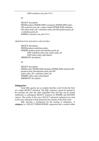 AND customers.cust_nb='1111'; 
Or 
SELECT description 
FROM products INNER JOIN ((customers INNER JOIN orders 
ON customers.cust_nb = orders.custnb) INNER JOIN orderlines 
ON orders.order_nb = orderlines.order_nb) ON products.prod_nb 
= orderlines.prod_nb 
WHERE customers.cust_nb='1111'; 
Alphabetical list of products ordered today: 
SELECT description 
FROM products,orderlines,orders 
WHERE products.prod_nb=orderlines.prod_nb 
AND orderlines.order_nb= orders.order_nb 
AND orders.order_date=Date() 
ORDER BY description; 
Or 
SELECT description 
FROM orders INNER JOIN (products INNER JOIN orderline ON 
products.prod_nb=orderlines.prod_nb) ON 
orders.order_nb = orderlines.order_nb 
WHERE orders.order_date=Date() 
ORDER BY description; 
Subqueries 
Some SQL queries are so complex that they won't fit into the form 
of a single SELECT statement. The SQL sentences cannot be chained to 
be executed one after the other (algorithm like) but they can be nested 
(imbricate) as subsequent SELECT sentences in WHERE and HAVING 
clauses. The results of this inner SELECT statement (subselect) are used 
in the outer statement to help determine the contents of the final result. 
SQL provides a mechanism for the nesting of subqueries. A 
subquery is a SELECT-FROM-WHERE expression that is nested within 
 
