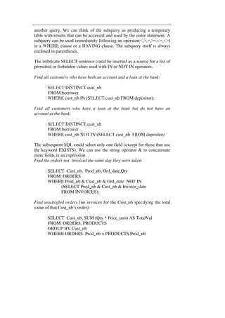another query. We can think of the subquery as producing a temporary 
table with results that can be accessed and used by the outer statement. A 
subquery can be used immediately following an operator(<,>,=,>=,<=,<>) 
in a WHERE clause or a HAVING clause. The subquery itself is always 
enclosed in parentheses. 
The imbricate SELECT sentence could be inserted as a source for a list of 
permitted or forbidden values used with IN or NOT IN operators. 
Find all customers who have both an account and a loan at the bank: 
SELECT DISTINCT cust_nb 
FROM borrower 
WHERE cust_nb IN (SELECT cust_nb FROM depositor); 
Find all customers who have a loan at the bank but do not have an 
account at the bank: 
SELECT DISTINCT cust_nb 
FROM borrower 
WHERE cust_nb NOT IN (SELECT cust_nb FROM depositor) 
The subsequent SQL could select only one field (except for those that use 
the keyword EXISTS). We can use the string operator & to concatenate 
more fields in an expression. 
Find the orders not invoiced the same day they were taken: 
SELECT Cust_nb, Prod_nb, Ord_date,Qty 
FROM ORDERS 
WHERE Prod_nb & Cust_nb & Ord_date NOT IN 
(SELECT Prod_nb & Cust_nb & Invoice_date 
FROM INVOICES); 
Find unsatisfied orders (no invoices for the Cust_nb specifying the total 
value of that Cust_nb’s order): 
SELECT Cust_nb, SUM (Qty * Price_unit) AS TotalVal 
FROM ORDERS, PRODUCTS 
GROUP BY Cust_nb 
WHERE ORDERS. Prod_nb = PRODUCTS.Prod_nb 
 