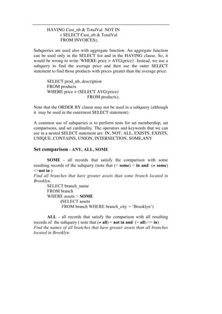 HAVING Cust_nb & TotalVal NOT IN 
( SELECT Cust_nb & TotalVal 
FROM INVOICES); 
Subqueries are used also with aggregate function. An aggregate function 
can be used only in the SELECT list and in the HAVING clause. So, it 
would be wrong to write 'WHERE price > AVG(price)'. Instead, we use a 
subquery to find the average price and then use the outer SELECT 
statement to find those products with prices greater than the average price: 
SELECT prod_nb, description 
FROM products 
WHERE price > (SELECT AVG(price) 
FROM products); 
Note that the ORDER BY clause may not be used in a subquery (although 
it may be used in the outermost SELECT statement). 
A common use of subqueries is to perform tests for set membership, set 
comparisons, and set cardinality. The operators and keywords that we can 
use in a nested SELECT statement are: IN, NOT, ALL, EXISTS, EXISTS, 
UNIQUE, CONTAINS, UNION, INTERSECTION, SOME,ANY 
Set comparison - ANY, ALL, SOME 
SOME - all records that satisfy the comparison with some 
resulting records of the subquery (note that (= some) = in and (≠ some) 
<>not in ) 
Find all branches that have greater assets than some branch located in 
Brooklyn. 
SELECT branch_name 
FROM branch 
WHERE assets > SOME 
(SELECT assets 
FROM branch WHERE branch_city = ‘Brooklyn’) 
ALL - all records that satisfy the comparison with all resulting 
records of the subquery ( note that (≠ all) = not in and (= all) <> in) 
Find the names of all branches that have greater assets than all branches 
located in Brooklyn: 
 