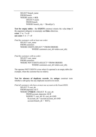 SELECT branch_name 
FROM branch 
WHERE assets > ALL 
(SELECT assets 
FROM branch 
WHERE branch_city = ‘Brooklyn’); 
Test for empty tables - the EXISTS construct returns the value true if 
the argument subquery is nonempty and false otherwise. 
exists T ⇔ T ≠ Ø 
not exists T ⇔ T = Ø 
Find the customers with at least one order: 
SELECT cust_name 
FROM customers 
WHERE EXISTS (SELECT * FROM ORDERS 
WHERE customers.cust_nb=orders.cust_nb); 
Find the customers with no order: 
SELECT cust_name 
FROM customers 
WHERE NOT EXISTS (SELECT * FROM ORDERS 
WHERE customers.cust_nb=orders.cust_nb); 
The operator NOT EXISTS is true when it's operand is an empty table (for 
example, when the customer has no orders). 
Test for absence of duplicate records: the unique construct tests 
whether a sub-query has any duplicate record in its result. 
Find all customers who have at most one account at the branch B10: 
SELECT T.cust_nb 
FROM depositor AS T 
WHERE UNIQUE ( SELECT R. cust_nb 
FROM account, depositor AS R 
WHERE T. cust_nb= R. cust_nb AND 
R.account_nb = account.account_nb AND 
account.branch_nb = ‘B10’); 
 