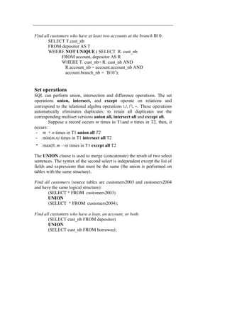 Find all customers who have at least two accounts at the branch B10: 
SELECT T.cust_nb 
FROM depositor AS T 
WHERE NOT UNIQUE ( SELECT R. cust_nb 
FROM account, depositor AS R 
WHERE T. cust_nb= R. cust_nb AND 
R.account_nb = account.account_nb AND 
account.branch_nb = ‘B10’); 
Set operations 
SQL can perform union, intersection and difference operations. The set 
operations union, intersect, and except operate on relations and 
correspond to the relational algebra operations ∪, ∩, −. These operations 
automatically eliminates duplicates; to retain all duplicates use the 
corresponding multiset versions union all, intersect all and except all. 
Suppose a record occurs m times in T1and n times in T2, then, it 
occurs: 
- m + n times in T1 union all T2 
- min(m,n) times in T1 intersect all T2 
- max(0, m – n) times in T1 except all T2 
The UNION clause is used to merge (concatenate) the result of two select 
sentences. The syntax of the second select is independent except the list of 
fields and expressions that must be the same (the union is performed on 
tables with the same structure). 
Find all customers (source tables are customers2003 and customers2004 
and have the same logical structure): 
(SELECT * FROM customers2003) 
UNION 
(SELECT * FROM customers2004); 
Find all customers who have a loan, an account, or both: 
(SELECT cust_nb FROM depositor) 
UNION 
(SELECT cust_nb FROM borrower); 
 
