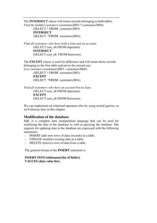 The INTERSECT clause will return records belonging to both tables. 
Find the faithful customers (customers2003 ∩ customers2004): 
(SELECT * FROM customers2003) 
INTERSECT 
(SELECT *FROM customers2004); 
Find all customers who have both a loan and an account: 
(SELECT cust_nb FROM depositor) 
INTERSECT 
(SELECT cust_nb FROM borrower); 
The EXCEPT clause is used for difference and will return those records 
belonging to the first table and not to the second one: 
Lost customers (customers2003 - customers2004): 
(SELECT * FROM customers2003) 
EXCEPT 
(SELECT *FROM customers2004); 
Find all customers who have an account but no loan: 
(SELECT cust_nb FROM depositor) 
EXCEPT 
(SELECT cust_nb FROM borrower); 
We can implement set relational operators also by using nested queries, as 
we'll discuss later in this chapter. 
Modification of the database 
SQL is a complete data manipulation language that can be used for 
modifying the data in the database as well as querying the database. The 
requests for updating data in the database are expressed with the following 
statements: 
- INSERT adds new rows of data (records) in a table. 
- UPDATE modifies existing data in a table. 
- DELETE removes rows of data from a table. 
The general format of the INSERT statement is 
INSERT INTO tablename[(list of fields)] 
VALUES (data value list); 
 