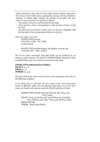 where tablename is the name of a base table and list of fields represents a 
list of one or more field's names separated by commas. The list of fields is 
optional; if omitted, SQL assumes all columns of the table. The data 
value list must match the list of fields as follows: 
- the number of items in each list must be the same; 
- there must be a direct correspondence in the position of items in the 
two lists; 
- the data type of each item in data value list must be compatible with 
the data type of the corresponding field in list of fields. 
Add a new tuple to account 
INSERT INTO account 
VALUES (‘A100’, ‘B7’,1500) 
or equivalently 
INSERT INTO account (branch_nb, balance, account_nb) 
VALUES (‘B7’, 1500, ‘A100’); 
The list of values associated with table fields can be produced by an 
imbricate select sentence. The SELECT FROM WHERE statement is fully 
evaluated before any of its results are inserted into the table. 
INSERT INTO tablename[(list of fields)] 
SELECT <…. > 
FROM <….> 
[WHERE <…> ]; 
The pairs field name values must be done in the subsequent select like in 
the following examples: 
In the SALES file we add daily the sales made by the retail department 
(stored in RETAIL table). For the Descript field where we do not have 
values we’ll add a null value to match the SALES table list of fields: 
INSERT INTO SALES (Prod_nb, Descript, Qty, Price_unit, 
Prod_Value) 
SELECT Prod_id AS Prod_nb, null AS Descript, Q AS Qty, 
Price AS Price_unit , Qty * Price_unit AS Prod_Value 
FROM RETAIL 
WHERE Retail_date=Date(); 
 
