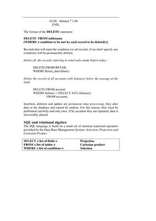ELSE balance * 1.06 
END; 
The format of the DELETE statement: 
DELETE FROM tablename 
[WHERE < condition to be met by each record to be deleted>]; 
Records that will meet the condition (or all records, if we don't specify any 
condition) will be permanently deleted. 
Delete all the records referring to retail sales made before today : 
DELETE FROM RETAIL 
WHERE Retail_date<Date() 
Delete the record of all accounts with balances below the average at the 
bank. 
DELETE FROM account 
WHERE balance < (SELECT AVG (balance) 
FROM account); 
Insertion, deletion and update are permanent data processing; they alter 
data in the database and cannot be undone. For this reason, they must be 
performed carefully and only once. If by accident they are repeated, data is 
irreversibly altered. 
SQL and relational algebra 
The SQL language is build on a small set of minimal relational operators 
provided by the Data Base Management System: Selection, Projection and 
Cartesian Product 
SELECT < list of fields > Projection 
FROM < list of tables > Cartesian product 
WHERE < list of conditions > Selection 
 