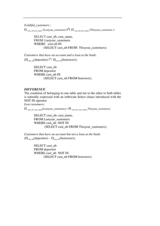 Faithful_customers : 
Π cust_nb,cust_name (Lastyear_customers) ∩ Π cust_nb,cust_name (Thisyear_customers ) 
SELECT cust_nb, cust_name, 
FROM Lastyear_customers 
WHERE cust-nb IN 
(SELECT cust_nb FROM Thisyear_customers); 
Customers that have an account and a loan at the bank: 
(Πcust_nb(depositor) ∩ Πcust_nb(borrower)): 
SELECT cust_nb 
FROM depositor 
WHERE cust_nb IN 
(SELECT cust_nb FROM borrower); 
DIFFERENCE 
The condition of belonging to one table and not to the other to both tables 
is naturally expressed with an imbricate Select clause introduced with the 
NOT IN operator 
Lost customers: 
Π cust_nb, cust_name(Lastyear_customers) - Π cust_nb, cust_name (Thisyear_customers) 
SELECT cust_nb, cust_name, 
FROM Lastyear_customers 
WHERE cust_nb NOT IN 
(SELECT cust_nb FROM Thisyear_customers); 
Customers that have an account but not a loan at the bank: 
(Πcust_nb(depositor) - Πcust_nb(borrower)): 
SELECT cust_nb 
FROM depositor 
WHERE cust_nb NOT IN 
(SELECT cust_nb FROM borrower); 
 