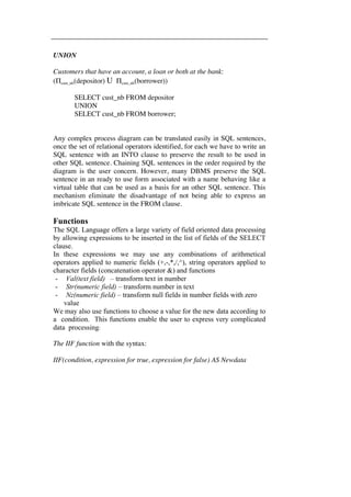 UNION 
Customers that have an account, a loan or both at the bank: 
(Πcust_nb(depositor) U Πcust_nb(borrower)) 
SELECT cust_nb FROM depositor 
UNION 
SELECT cust_nb FROM borrower; 
Any complex process diagram can be translated easily in SQL sentences, 
once the set of relational operators identified, for each we have to write an 
SQL sentence with an INTO clause to preserve the result to be used in 
other SQL sentence. Chaining SQL sentences in the order required by the 
diagram is the user concern. However, many DBMS preserve the SQL 
sentence in an ready to use form associated with a name behaving like a 
virtual table that can be used as a basis for an other SQL sentence. This 
mechanism eliminate the disadvantage of not being able to express an 
imbricate SQL sentence in the FROM clause. 
Functions 
The SQL Language offers a large variety of field oriented data processing 
by allowing expressions to be inserted in the list of fields of the SELECT 
clause. 
In these expressions we may use any combinations of arithmetical 
operators applied to numeric fields (+,-,*,/,^), string operators applied to 
character fields (concatenation operator &) and functions 
- Val(text field) – transform text in number 
- Str(numeric field) – transform number in text 
- Nz(numeric field) – transform null fields in number fields with zero 
value 
We may also use functions to choose a value for the new data according to 
a condition. This functions enable the user to express very complicated 
data processing: 
The IIF function with the syntax: 
IIF(condition, expression for true, expression for false) AS Newdata 
 