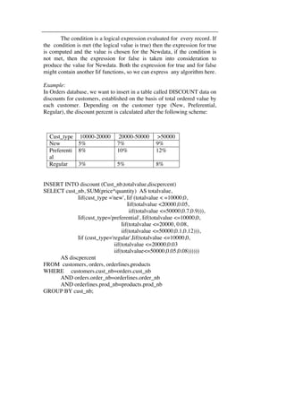 The condition is a logical expression evaluated for every record. If 
the condition is met (the logical value is true) then the expression for true 
is computed and the value is chosen for the Newdata, if the condition is 
not met, then the expression for false is taken into consideration to 
produce the value for Newdata. Both the expression for true and for false 
might contain another Iif functions, so we can express any algorithm here. 
Example: 
In Orders database, we want to insert in a table called DISCOUNT data on 
discounts for customers, established on the basis of total ordered value by 
each customer. Depending on the customer type (New, Preferential, 
Regular), the discount percent is calculated after the following scheme: 
Cust_type 10000-20000 20000-50000 >50000 
New 5% 7% 9% 
Preferenti 
8% 10% 12% 
al 
Regular 3% 5% 8% 
INSERT INTO discount (Cust_nb,totalvalue,discpercent) 
SELECT cust_nb, SUM(price*quantity) AS totalvalue, 
Iif(cust_type ='new', Iif (totalvalue < =10000,0, 
Iif(totalvalue <20000,0.05, 
iif(totalvalue <=50000,0.7,0.9))), 
Iif(cust_type='preferential', Iif(totalvalue <=10000,0, 
Iif(totalvalue <=20000, 0.08, 
iif(totalvalue <=50000,0.1,0.12))), 
Iif (cust_type='regular',Iif(totalvalue <=10000,0, 
iif(totalvalue <=20000,0.03 
iif(totalvalue<=50000,0.05,0.08)))))) 
AS discpercent 
FROM customers, orders, orderlines,products 
WHERE customers.cust_nb=orders.cust_nb 
AND orders.order_nb=orderlines.order_nb 
AND orderlines.prod_nb=products.prod_nb 
GROUP BY cust_nb; 
 