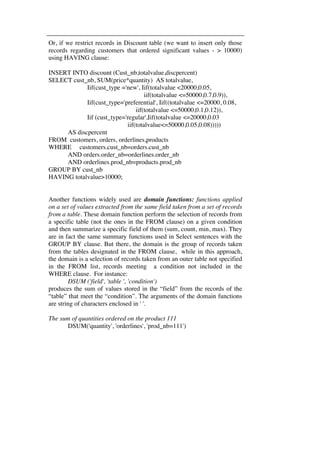 Or, if we restrict records in Discount table (we want to insert only those 
records regarding customers that ordered significant values - > 10000) 
using HAVING clause: 
INSERT INTO discount (Cust_nb,totalvalue,discpercent) 
SELECT cust_nb, SUM(price*quantity) AS totalvalue, 
Iif(cust_type ='new', Iif(totalvalue <20000,0.05, 
iif(totalvalue <=50000,0.7,0.9)), 
Iif(cust_type='preferential', Iif((totalvalue <=20000, 0.08, 
iif(totalvalue <=50000,0.1,0.12)), 
Iif (cust_type='regular',Iif(totalvalue <=20000,0.03 
iif(totalvalue<=50000,0.05,0.08))))) 
AS discpercent 
FROM customers, orders, orderlines,products 
WHERE customers.cust_nb=orders.cust_nb 
AND orders.order_nb=orderlines.order_nb 
AND orderlines.prod_nb=products.prod_nb 
GROUP BY cust_nb 
HAVING totalvalue>10000; 
Another functions widely used are domain functions: functions applied 
on a set of values extracted from the same field taken from a set of records 
from a table. These domain function perform the selection of records from 
a specific table (not the ones in the FROM clause) on a given condition 
and then summarize a specific field of them (sum, count, min, max). They 
are in fact the same summary functions used in Select sentences with the 
GROUP BY clause. But there, the domain is the group of records taken 
from the tables designated in the FROM clause, while in this approach, 
the domain is a selection of records taken from an outer table not specified 
in the FROM list, records meeting a condition not included in the 
WHERE clause. For instance: 
DSUM ('field', 'table ', 'condition') 
produces the sum of values stored in the “field” from the records of the 
“table” that meet the “condition”. The arguments of the domain functions 
are string of characters enclosed in ' '. 
The sum of quantities ordered on the product 111 
DSUM('quantity', 'orderlines', 'prod_nb=111') 
 