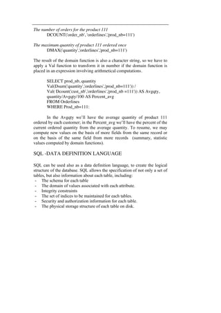 The number of orders for the product 111 
DCOUNT('order_nb', 'orderlines','prod_nb=111') 
The maximum quantity of product 111 ordered once 
DMAX('quantity','orderlines','prod_nb=111') 
The result of the domain function is also a character string, so we have to 
apply a Val function to transform it in number if the domain function is 
placed in an expression involving arithmetical computations. 
SELECT prod_nb, quantity 
Val(Dsum('quantity','orderlines','prod_nb=111')) / 
Val( Dcount('cust_nb','orderlines','prod_nb =111')) AS Avgqty, 
quantity/Avgqty/100 AS Percent_avg 
FROM Orderlines 
WHERE Prod_nb=111: 
In the Avgqty we’ll have the average quantity of product 111 
ordered by each customer; in the Percent_avg we’ll have the percent of the 
current ordered quantity from the average quantity. To resume, we may 
compute new values on the basis of more fields from the same record or 
on the basis of the same field from more records (summary, statistic 
values computed by domain functions). 
SQL -DATA DEFINITION LANGUAGE 
SQL can be used also as a data definition language, to create the logical 
structure of the database. SQL allows the specification of not only a set of 
tables, but also information about each table, including: 
- The schema for each table 
- The domain of values associated with each attribute. 
- Integrity constraints 
- The set of indices to be maintained for each tables. 
- Security and authorization information for each table. 
- The physical storage structure of each table on disk. 
 