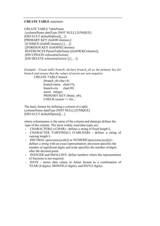 CREATE TABLE statement: 
CREATE TABLE TableName 
{(columnName dataType [NOT NULL] [UNIQUE] 
[DEFAULT defaultOption][,...]} 
[PRIMARY KEY (listOfColumns),] 
{[UNIQUE (listOfColumns),] […,]} 
{[FOREIGN KEY (listOfFKColumns) 
REFERENCES ParentTableName [(listOfCKColumns)], 
[ON UPDATE referentialAction] 
[ON DELETE referentialAction ]] [,…]} 
Example: Create table branch, declare branch_nb as the primary key for 
branch and ensure that the values of assets are non-negative. 
CREATE TABLE branch 
(branch_nb char (4) 
branch-name char(15), 
branch-city char(30) 
assets integer, 
PRIMARY KEY (branc_nb), 
CHECK (assets >= 0)) ; 
The basic format for defining a column of a table 
(columnName dataType [NOT NULL] [UNIQUE] 
[DEFAULT defaultOption][,...] 
where columnname is the name of the column and datatype defines the 
type of the column. The most widely used data types are: 
- CHARACTER(L) (CHAR) - defines a string of fixed length L. 
- CHARACTER VARYING(L) (VARCHAR) - defines a string of 
varying length L. 
- DECIMAL (precision,[scale]) or NUMERIC(precision,[scale]) - 
defines a string with an exact representation: precision specifies the 
number of significant digits and scale specifies the number of digits 
after the decimal point. 
- INTEGER and SMALLINT- define numbers where the representation 
of fractions is not required. 
- DATE - stores data values in Julian format as a combination of 
YEAR (4 digits), MONTH (2 digits), and DAY(2 digits). 
 